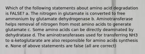 Which of the following statements about amino acid degradation is FALSE? a. The nitrogen in glutamate is converted to free ammonium by glutamate dehydrogenase b. Aminotransferase helps removal of nitrogen from most amino acids to generate glutamate c. Some amino acids can be directly deaminated by dehydratase d. The aminotransferases used for transferring NH3 to α-ketoglutarate are also responsible for amino acids synthesis e. None of above statements are false (all are correct)