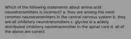 Which of the following statements about amino acid neurotransmitters is incorrect? a. they are among the most common neurotransmitters in the central nervous system b. they are all inhibitory neurotransmitters c. glycine is a widely distributed inhibitory neurotransmitter in the spinal cord d. all of the above are correct