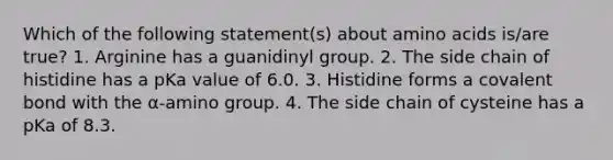 Which of the following statement(s) about amino acids is/are true? 1. Arginine has a guanidinyl group. 2. The side chain of histidine has a pKa value of 6.0. 3. Histidine forms a covalent bond with the α-amino group. 4. The side chain of cysteine has a pKa of 8.3.