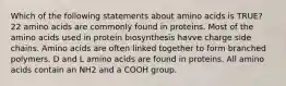 Which of the following statements about amino acids is TRUE? 22 amino acids are commonly found in proteins. Most of the amino acids used in protein biosynthesis havve charge side chains. Amino acids are often linked together to form branched polymers. D and L amino acids are found in proteins. All amino acids contain an NH2 and a COOH group.