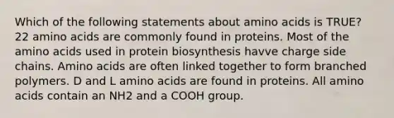 Which of the following statements about <a href='https://www.questionai.com/knowledge/k9gb720LCl-amino-acids' class='anchor-knowledge'>amino acids</a> is TRUE? 22 amino acids are commonly found in proteins. Most of the amino acids used in protein biosynthesis havve charge side chains. Amino acids are often linked together to form branched polymers. D and L amino acids are found in proteins. All amino acids contain an NH2 and a COOH group.