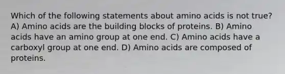 Which of the following statements about <a href='https://www.questionai.com/knowledge/k9gb720LCl-amino-acids' class='anchor-knowledge'>amino acids</a> is not true? A) Amino acids are the building blocks of proteins. B) Amino acids have an amino group at one end. C) Amino acids have a carboxyl group at one end. D) Amino acids are composed of proteins.