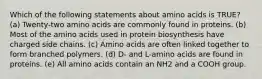 Which of the following statements about amino acids is TRUE? (a) Twenty-two amino acids are commonly found in proteins. (b) Most of the amino acids used in protein biosynthesis have charged side chains. (c) Amino acids are often linked together to form branched polymers. (d) D- and L-amino acids are found in proteins. (e) All amino acids contain an NH2 and a COOH group.