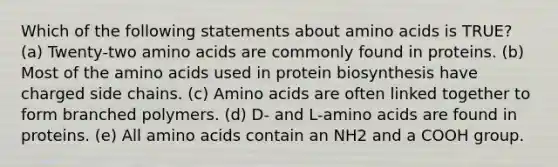 Which of the following statements about <a href='https://www.questionai.com/knowledge/k9gb720LCl-amino-acids' class='anchor-knowledge'>amino acids</a> is TRUE? (a) Twenty-two amino acids are commonly found in proteins. (b) Most of the amino acids used in protein biosynthesis have charged side chains. (c) Amino acids are often linked together to form branched polymers. (d) D- and L-amino acids are found in proteins. (e) All amino acids contain an NH2 and a COOH group.