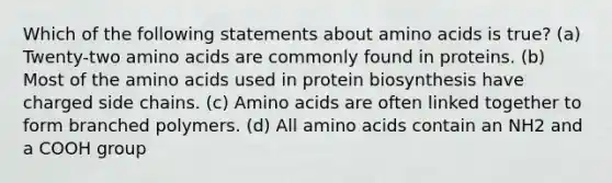 Which of the following statements about amino acids is true? (a) Twenty-two amino acids are commonly found in proteins. (b) Most of the amino acids used in protein biosynthesis have charged side chains. (c) Amino acids are often linked together to form branched polymers. (d) All amino acids contain an NH2 and a COOH group