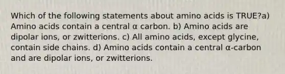 Which of the following statements about amino acids is TRUE?a) Amino acids contain a central α carbon. b) Amino acids are dipolar ions, or zwitterions. c) All amino acids, except glycine, contain side chains. d) Amino acids contain a central α-carbon and are dipolar ions, or zwitterions.