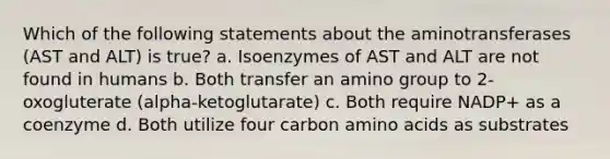 Which of the following statements about the aminotransferases (AST and ALT) is true? a. Isoenzymes of AST and ALT are not found in humans b. Both transfer an amino group to 2-oxogluterate (alpha-ketoglutarate) c. Both require NADP+ as a coenzyme d. Both utilize four carbon amino acids as substrates