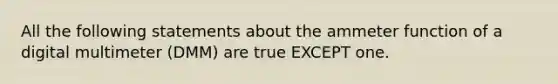 All the following statements about the ammeter function of a digital multimeter (DMM) are true EXCEPT one.