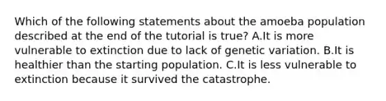 Which of the following statements about the amoeba population described at the end of the tutorial is true? A.It is more vulnerable to extinction due to lack of genetic variation. B.It is healthier than the starting population. C.It is less vulnerable to extinction because it survived the catastrophe.