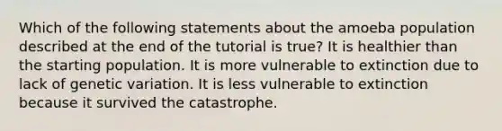 Which of the following statements about the amoeba population described at the end of the tutorial is true? It is healthier than the starting population. It is more vulnerable to extinction due to lack of genetic variation. It is less vulnerable to extinction because it survived the catastrophe.