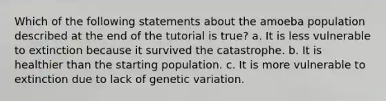 Which of the following statements about the amoeba population described at the end of the tutorial is true? a. It is less vulnerable to extinction because it survived the catastrophe. b. It is healthier than the starting population. c. It is more vulnerable to extinction due to lack of genetic variation.