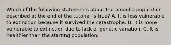 Which of the following statements about the amoeba population described at the end of the tutorial is true? A. It is less vulnerable to extinction because it survived the catastrophe. B. It is more vulnerable to extinction due to lack of genetic variation. C. It is healthier than the starting population.