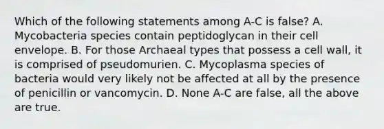 Which of the following statements among A-C is false? A. Mycobacteria species contain peptidoglycan in their cell envelope. B. For those Archaeal types that possess a cell wall, it is comprised of pseudomurien. C. Mycoplasma species of bacteria would very likely not be affected at all by the presence of penicillin or vancomycin. D. None A-C are false, all the above are true.