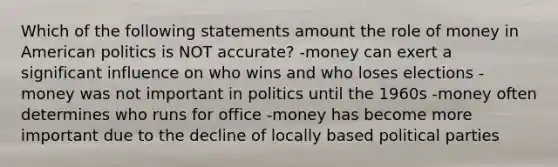 Which of the following statements amount the role of money in American politics is NOT accurate? -money can exert a significant influence on who wins and who loses elections -money was not important in politics until the 1960s -money often determines who runs for office -money has become more important due to the decline of locally based political parties