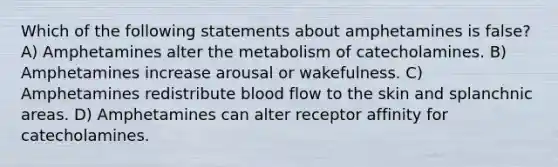 Which of the following statements about amphetamines is false? A) Amphetamines alter the metabolism of catecholamines. B) Amphetamines increase arousal or wakefulness. C) Amphetamines redistribute blood flow to the skin and splanchnic areas. D) Amphetamines can alter receptor affinity for catecholamines.