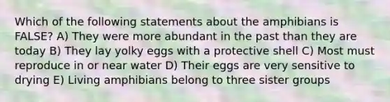 Which of the following statements about the amphibians is FALSE? A) They were more abundant in the past than they are today B) They lay yolky eggs with a protective shell C) Most must reproduce in or near water D) Their eggs are very sensitive to drying E) Living amphibians belong to three sister groups