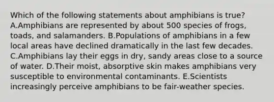 Which of the following statements about amphibians is true? A.Amphibians are represented by about 500 species of frogs, toads, and salamanders. B.Populations of amphibians in a few local areas have declined dramatically in the last few decades. C.Amphibians lay their eggs in dry, sandy areas close to a source of water. D.Their moist, absorptive skin makes amphibians very susceptible to environmental contaminants. E.Scientists increasingly perceive amphibians to be fair-weather species.