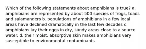 Which of the following statements about amphibians is true? a. amphibians are represented by about 500 species of frogs, toads and salamanders b. populations of amphibians in a few local areas have declined dramatically in the last few decades c. amphibians lay their eggs in dry, sandy areas close to a source water. d. their moist, absorptive skin makes amphibians very susceptible to environmental contaminants