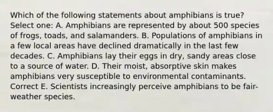 Which of the following statements about amphibians is true? Select one: A. Amphibians are represented by about 500 species of frogs, toads, and salamanders. B. Populations of amphibians in a few local areas have declined dramatically in the last few decades. C. Amphibians lay their eggs in dry, sandy areas close to a source of water. D. Their moist, absorptive skin makes amphibians very susceptible to environmental contaminants. Correct E. Scientists increasingly perceive amphibians to be fair-weather species.