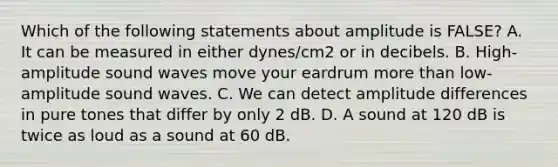 Which of the following statements about amplitude is FALSE? A. It can be measured in either dynes/cm2 or in decibels. B. High-amplitude sound waves move your eardrum more than low-amplitude sound waves. C. We can detect amplitude differences in pure tones that differ by only 2 dB. D. A sound at 120 dB is twice as loud as a sound at 60 dB.