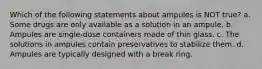 Which of the following statements about ampules is NOT true? a. Some drugs are only available as a solution in an ampule. b. Ampules are single-dose containers made of thin glass. c. The solutions in ampules contain preservatives to stabilize them. d. Ampules are typically designed with a break ring.