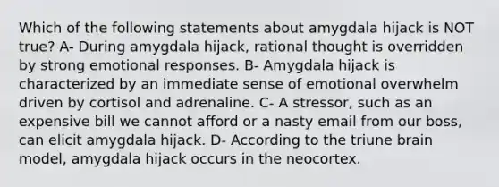 Which of the following statements about amygdala hijack is NOT true? A- During amygdala hijack, rational thought is overridden by strong emotional responses. B- Amygdala hijack is characterized by an immediate sense of emotional overwhelm driven by cortisol and adrenaline. C- A stressor, such as an expensive bill we cannot afford or a nasty email from our boss, can elicit amygdala hijack. D- According to the triune brain model, amygdala hijack occurs in the neocortex.