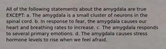 All of the following statements about the amygdala are true EXCEPT: a. The amygdala is a small cluster of neurons in the spinal cord. b. In response to fear, the amygdala causes our heart and breathing rates to increase. c. The amygdala responds to several primary emotions. d. The amygdala causes stress hormone levels to rise when we feel afraid.