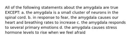 All of the following statements about the amygdala are true EXCEPT: a. the amygdala is a small cluster of neurons in the spinal cord. b. in response to fear, the amygdala causes our heart and breathing rates to increase c. the amygdala responds to several primary emotions d. the amygdala causes stress hormone levels to rise when we feel afraid