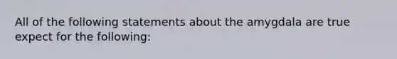 All of the following statements about the amygdala are true expect for the following: