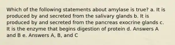 Which of the following statements about amylase is true? a. It is produced by and secreted from the salivary glands b. It is produced by and secreted from the pancreas exocrine glands c. It is the enzyme that begins digestion of protein d. Answers A and B e. Answers A, B, and C