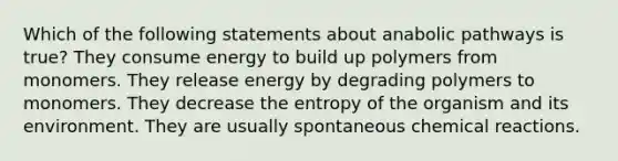 Which of the following statements about anabolic pathways is true? They consume energy to build up polymers from monomers. They release energy by degrading polymers to monomers. They decrease the entropy of the organism and its environment. They are usually spontaneous chemical reactions.