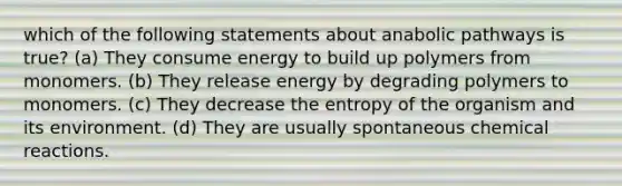 which of the following statements about anabolic pathways is true? (a) They consume energy to build up polymers from monomers. (b) They release energy by degrading polymers to monomers. (c) They decrease the entropy of the organism and its environment. (d) They are usually spontaneous chemical reactions.