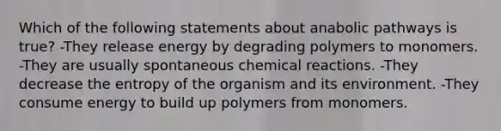 Which of the following statements about anabolic pathways is true? -They release energy by degrading polymers to monomers. -They are usually spontaneous chemical reactions. -They decrease the entropy of the organism and its environment. -They consume energy to build up polymers from monomers.