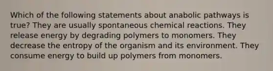 Which of the following statements about anabolic pathways is true? They are usually spontaneous chemical reactions. They release energy by degrading polymers to monomers. They decrease the entropy of the organism and its environment. They consume energy to build up polymers from monomers.