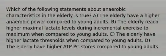 Which of the following statements about anaerobic characteristics in the elderly is true? A) The elderly have a higher anaerobic power compared to young adults. B) The elderly reach higher maximal lactate levels during incremental exercise to maximum when compared to young adults. C) The elderly have higher lactate thresholds when compared to young adults. D) The elderly have higher ATP-PC stores compared to young adults.