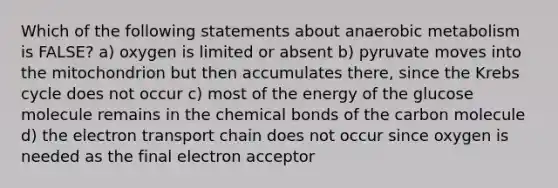 Which of the following statements about anaerobic metabolism is FALSE? a) oxygen is limited or absent b) pyruvate moves into the mitochondrion but then accumulates there, since the Krebs cycle does not occur c) most of the energy of the glucose molecule remains in the chemical bonds of the carbon molecule d) the electron transport chain does not occur since oxygen is needed as the final electron acceptor