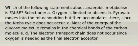 Which of the following statements about anaerobic metabolism is FALSE? Select one: a. Oxygen is limited or absent. b. Pyruvate moves into the mitochondrion but then accumulates there, since the Krebs cycle does not occur. c. Most of the energy of the glucose molecule remains in the chemical bonds of the carbon molecule. d. The electron transport chain does not occur since oxygen is needed as the final electron acceptor.