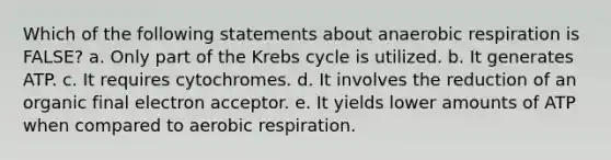 Which of the following statements about anaerobic respiration is FALSE? a. Only part of the Krebs cycle is utilized. b. It generates ATP. c. It requires cytochromes. d. It involves the reduction of an organic final electron acceptor. e. It yields lower amounts of ATP when compared to aerobic respiration.