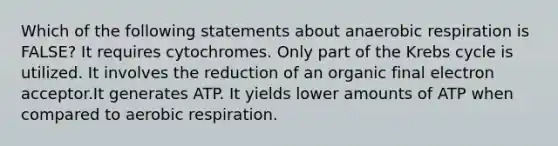 Which of the following statements about anaerobic respiration is FALSE? It requires cytochromes. Only part of the Krebs cycle is utilized. It involves the reduction of an organic final electron acceptor.It generates ATP. It yields lower amounts of ATP when compared to aerobic respiration.