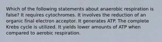 Which of the following statements about anaerobic respiration is false? It requires cytochromes. It involves the reduction of an organic final electron acceptor. It generates ATP. The complete Krebs cycle is utilized. It yields lower amounts of ATP when compared to aerobic respiration.