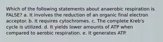 Which of the following statements about anaerobic respiration is FALSE? a. It involves the reduction of an organic final electron acceptor. b. It requires cytochromes. c. The complete Kreb's cycle is utilized. d. It yields lower amounts of ATP when compared to aerobic respiration. e. It generates ATP.