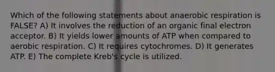 Which of the following statements about anaerobic respiration is FALSE? A) It involves the reduction of an organic final electron acceptor. B) It yields lower amounts of ATP when compared to aerobic respiration. C) It requires cytochromes. D) It generates ATP. E) The complete Kreb's cycle is utilized.