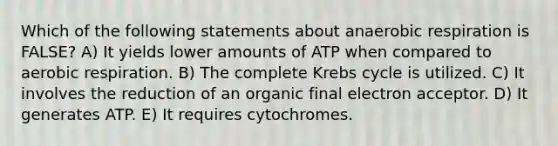 Which of the following statements about anaerobic respiration is FALSE? A) It yields lower amounts of ATP when compared to aerobic respiration. B) The complete Krebs cycle is utilized. C) It involves the reduction of an organic final electron acceptor. D) It generates ATP. E) It requires cytochromes.