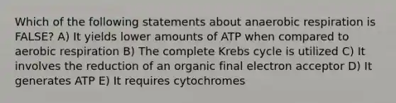 Which of the following statements about anaerobic respiration is FALSE? A) It yields lower amounts of ATP when compared to aerobic respiration B) The complete Krebs cycle is utilized C) It involves the reduction of an organic final electron acceptor D) It generates ATP E) It requires cytochromes