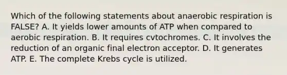 Which of the following statements about anaerobic respiration is FALSE? A. It yields lower amounts of ATP when compared to aerobic respiration. B. It requires cvtochromes. C. It involves the reduction of an organic final electron acceptor. D. It generates ATP. E. The complete Krebs cycle is utilized.