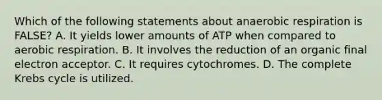 Which of the following statements about an<a href='https://www.questionai.com/knowledge/kyxGdbadrV-aerobic-respiration' class='anchor-knowledge'>aerobic respiration</a> is FALSE? A. It yields lower amounts of ATP when compared to aerobic respiration. B. It involves the reduction of an organic final electron acceptor. C. It requires cytochromes. D. The complete <a href='https://www.questionai.com/knowledge/kqfW58SNl2-krebs-cycle' class='anchor-knowledge'>krebs cycle</a> is utilized.