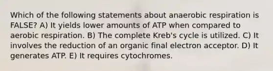 Which of the following statements about anaerobic respiration is FALSE? A) It yields lower amounts of ATP when compared to aerobic respiration. B) The complete Kreb's cycle is utilized. C) It involves the reduction of an organic final electron acceptor. D) It generates ATP. E) It requires cytochromes.