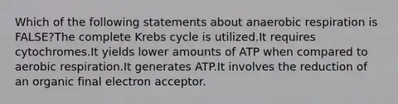 Which of the following statements about anaerobic respiration is FALSE?The complete <a href='https://www.questionai.com/knowledge/kqfW58SNl2-krebs-cycle' class='anchor-knowledge'>krebs cycle</a> is utilized.It requires cytochromes.It yields lower amounts of ATP when compared to aerobic respiration.It generates ATP.It involves the reduction of an organic final electron acceptor.