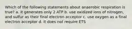 Which of the following statements about anaerobic respiration is true? a. it generates only 2 ATP b. use oxidized ions of nitrogen, and sulfur as their final electron acceptor c. use oxygen as a final electron acceptor d. it does not require ETS