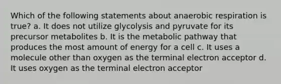 Which of the following statements about anaerobic respiration is true? a. It does not utilize glycolysis and pyruvate for its precursor metabolites b. It is the metabolic pathway that produces the most amount of energy for a cell c. It uses a molecule other than oxygen as the terminal electron acceptor d. It uses oxygen as the terminal electron acceptor